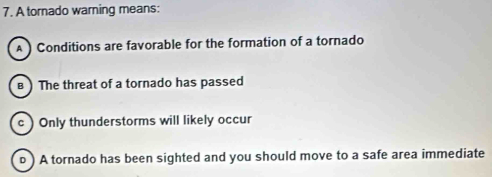 A tornado warning means:
A ) Conditions are favorable for the formation of a tornado
в ) The threat of a tornado has passed
c  Only thunderstorms will likely occur
ь ) A tornado has been sighted and you should move to a safe area immediate