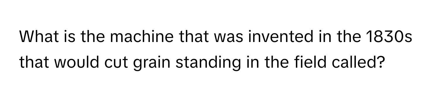 What is the machine that was invented in the 1830s that would cut grain standing in the field called?