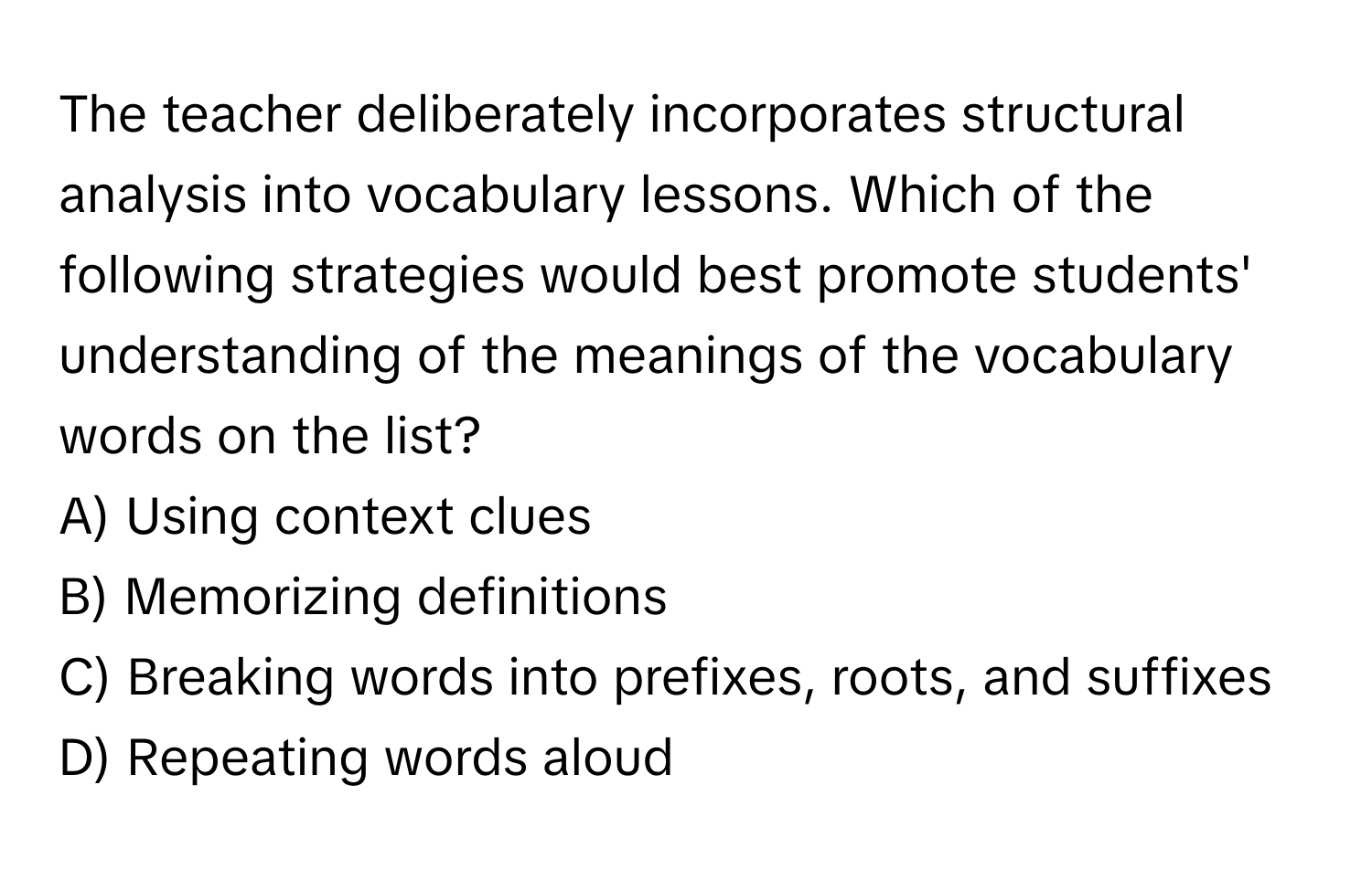 The teacher deliberately incorporates structural analysis into vocabulary lessons. Which of the following strategies would best promote students' understanding of the meanings of the vocabulary words on the list?

A) Using context clues 
B) Memorizing definitions 
C) Breaking words into prefixes, roots, and suffixes 
D) Repeating words aloud