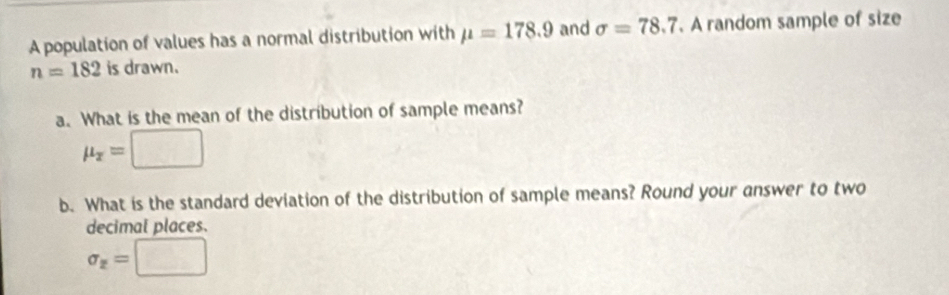 A population of values has a normal distribution with mu =178.9 and sigma =78.7. A random sample of size
n=182 is drawn. 
a. What is the mean of the distribution of sample means?
mu _x=□
b. What is the standard deviation of the distribution of sample means? Round your answer to two 
decimal places.
sigma _x=□