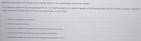 Read the description of a study shown below. Which is the appropriate test for the study?
In a random sample of 500 people aged 18 - 21, 127 were smokers. In a random sample of 450 people aged 22 - 25, 63 were smokers. Test the
claim that the smoking rates in these two age groups are the same.
z-test for a population proportion
t-sest for population mean
t-tesi for the difference betwees two dependent population means
2-test for the difference between two papuliion propartions
t-test for the difference between two independent population mears