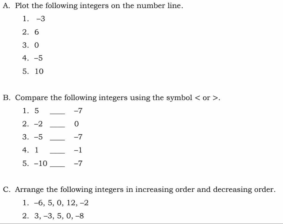 Plot the following integers on the number line. 
1. -3
2. 6
3. 0
4. -5
5. 10
B. Compare the following integers using the symbol or . 
1. 5 _ -7
2. -2 _ 0
3. -5 _ -7
4. 1 _ -1
5. -10 _ -7
C. Arrange the following integers in increasing order and decreasing order. 
1. -6, 5, 0, 12, -2
2. 3, -3, 5, 0, −8