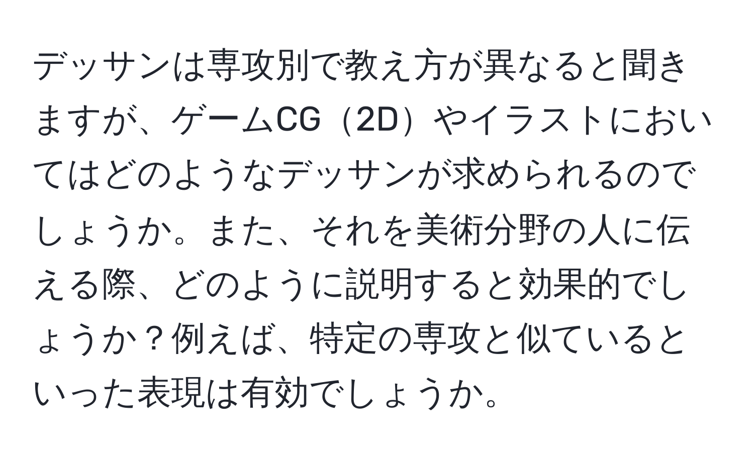 デッサンは専攻別で教え方が異なると聞きますが、ゲームCG2Dやイラストにおいてはどのようなデッサンが求められるのでしょうか。また、それを美術分野の人に伝える際、どのように説明すると効果的でしょうか？例えば、特定の専攻と似ているといった表現は有効でしょうか。