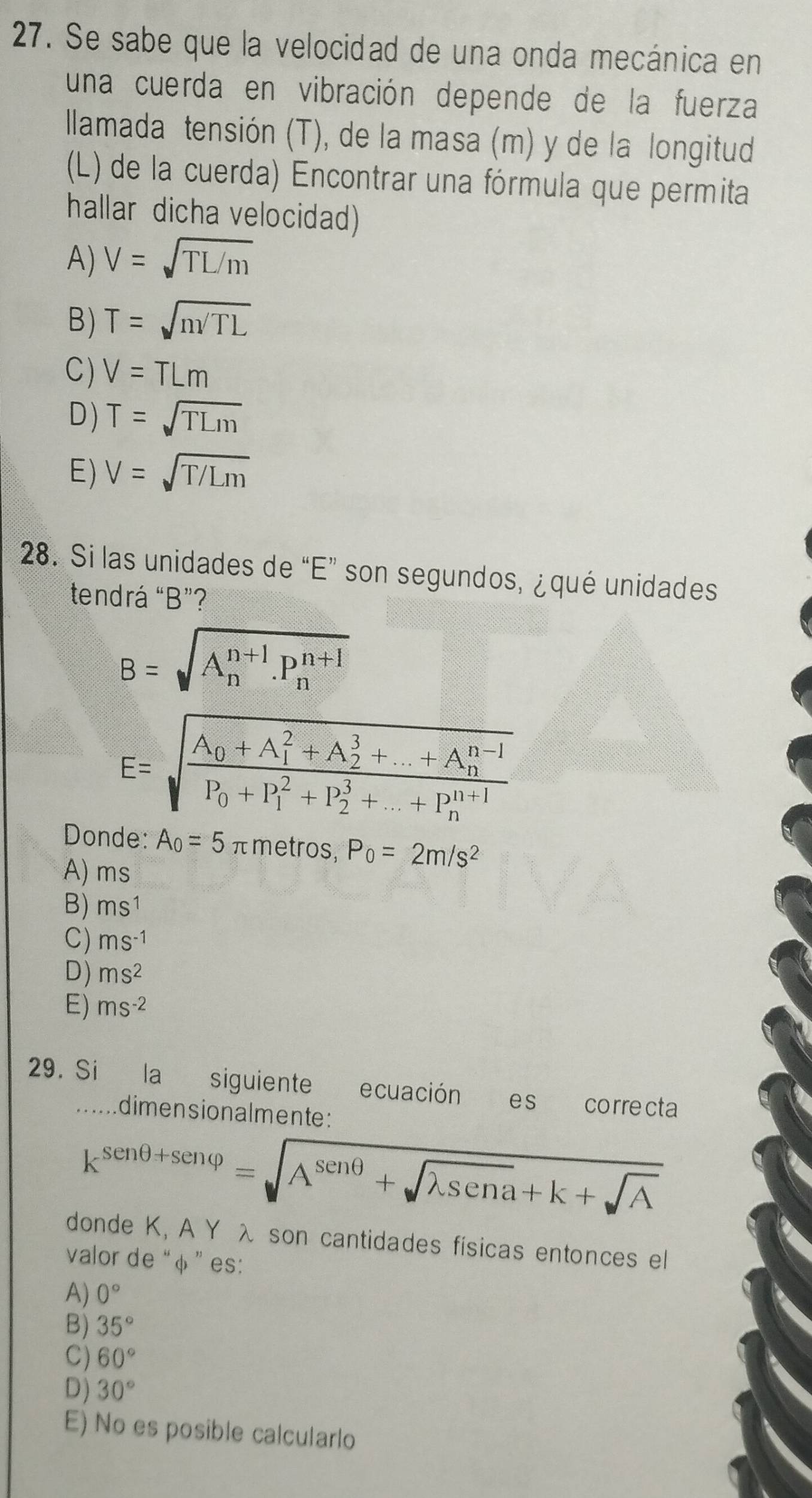 Se sabe que la velocidad de una onda mecánica en
una cuerda en vibración depende de la fuerza
llamada tensión (T), de la masa (m) y de la longitud
(L) de la cuerda) Encontrar una fórmula que permita
hallar dicha velocidad)
A) V=sqrt(TL/m)
B) T=sqrt(m/TL)
C) V=TLm
D) T=sqrt(TLm)
E) V=sqrt(T/Lm)
28. Si las unidades de “ E ” son segundos, ¿ qué unidades
tendrá “ B ”?
B=sqrt (A_n)^(n+1).P_n^((n+1))
E=sqrt(frac A_0)+A_1^(2+A_2^3+...+A_n^(n-1))P_0+P_1^(2+P_2^3+...+P_n^(n+1))
Donde: A_0=5π metros, P_0=2m/s^2
A) ms
B) ms^1
C) ms^(-1)
D) ms^2
E) ms^(-2)
29. Si la siguiente ecuación es correcta
.. dimensionalmente:
k^(sen θ +sen varphi)=sqrt(A^(sen θ)+sqrt lambda sen a)+k+sqrt(A)
donde K, A Y λ son cantidades físicas entonces el
valor de “φ” es:
A) 0°
B) 35°
C) 60°
D) 30°
E) No es posible calcularlo