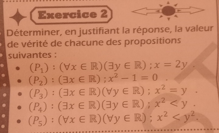 Déterminer, en justifiant la réponse, la valeur 
de vérité de chacune des propositions 
suivantes :
(P_1):(forall x∈ R)(exists y∈ R); x=2y.
(P_2):(exists x∈ R); x^2-1=0
(P_3):(exists x∈ R)(forall y∈ R); x^2=y.
(P_4):(exists x∈ R)(exists y∈ R); x^2 .
(P_5):(forall x∈ R)(forall y∈ R); x^2 .