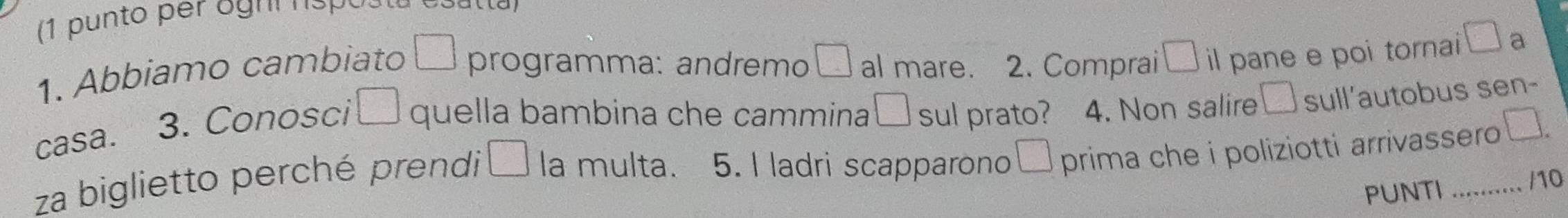 Abbiamo cambiato | programma: andremo□; al mare. 2. Comprai □ il pane e poi tornai □ a 
casa. 3. Conosci □ quella bambina che cammina □ sul prato? 4. Non salire □ sull'autobus sen- 
za biglietto perché prendi d=frac  la multa. 5. I ladri scapparono□ prima che i poliziotti arrivassero 
PUNTI /10