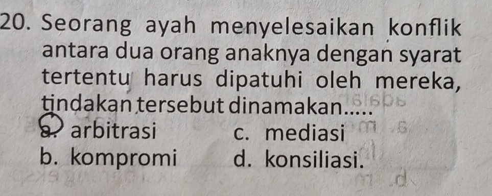 Seorang ayah menyelesaikan konflik
antara dua orang anaknya dengan syarat
tertentu harus dipatuhi oleh mereka,
tindakan tersebut dinamakan.
a arbitrasi c. mediasi
b. kompromi d. konsiliasi.