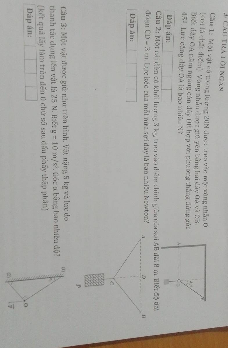 3/ Cau trả lời ngản
Câu 1: Một vật có trọng lượng 20N được treo vào một vòng nhẫn O
(coi là chất điểm). Vòng nhẫn được giữ yên bằng hai dây OA và OB.
Biết dây OA nằm ngang còn dây OB hợp với phương thẳng đứng góc
45° 7 Lực căng dây OA là bao nhiêu N
Đáp án:
Câu 2: Một cái đèn có khối lượng 3 kg, treo vào điểm chính giữa của sợi AB dài 8 m. Biết độ dài
đoạn CD=3m. Lực kéo của mỗi nửa sợi dây là bao nhiêu Newton? 
Đáp án:
Câu 3: Một vật được giữ như trên hình. Vật nặng 5 kg và lực do
thanh tác dụng lên vật là 25 N. Biết g=10m/s^2. Góc α bằng bao nhiêu độ?
(kết quả lấy làm tròn đến 0 chữ số sau dấu phẩy thập phân)
Đáp án: