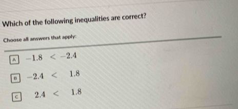 Which of the following inequalities are correct?
Choose all answers that apply:
A -1.8
B -2.4<1.8
c 2.4<1.8