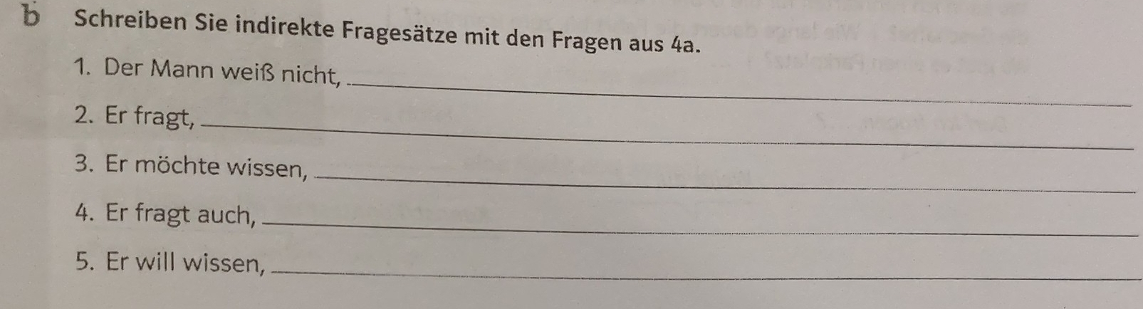 Schreiben Sie indirekte Fragesätze mit den Fragen aus 4a. 
_ 
1. Der Mann weiß nicht, 
2. Er fragt,_ 
3. Er möchte wissen,_ 
4. Er fragt auch,_ 
5. Er will wissen,_