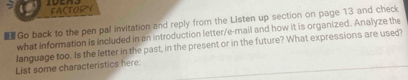 FA(TORY 
Go back to the pen pal invitation and reply from the Listen up section on page 13 and check 
what information is included in an introduction letter/e-mail and how it is organized. Analyze the 
language too. Is the letter in the past, in the present or in the future? What expressions are used? 
List some characteristics here: