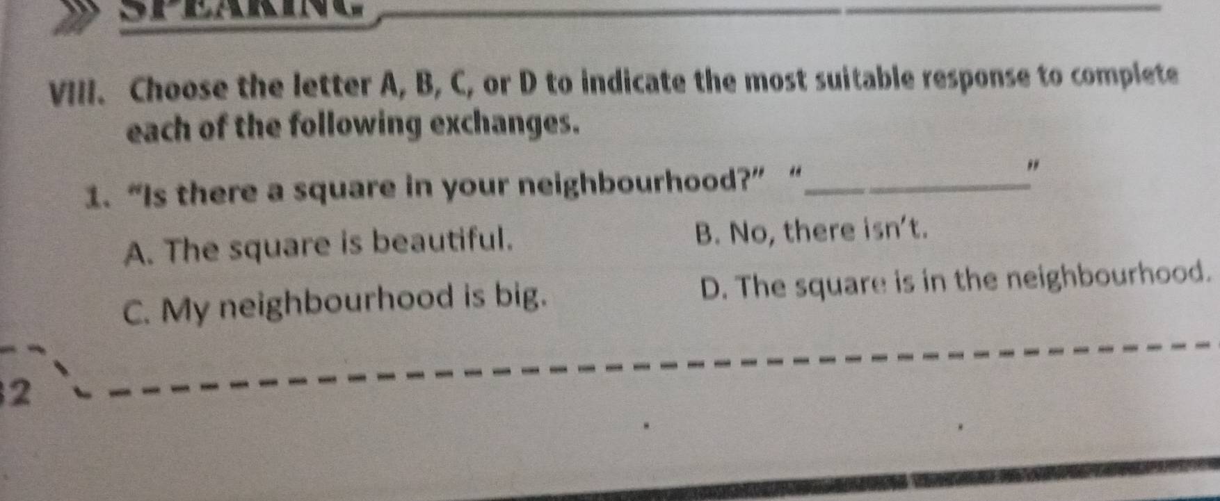 Choose the letter A, B, C, or D to indicate the most suitable response to complete
each of the following exchanges.
1. “Is there a square in your neighbourhood?” “_
"
A. The square is beautiful. B. No, there isn't.
C. My neighbourhood is big. D. The square is in the neighbourhood.
2