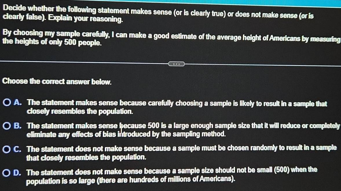 Decide whether the following statement makes sense (or is clearly true) or does not make sense (or is
clearly false). Explain your reasoning.
By choosing my sample carefully, I can make a good estimate of the average height of Americans by measuring
the heights of only 500 people.
Choose the correct answer below.
A. The statement makes sense because carefully choosing a sample is likely to result in a sample that
closely resembles the population.
B. The statement makes sense because 500 is a large enough sample size that it will reduce or completely
eliminate any effects of bias introduced by the sampling method.
C. The statement does not make sense because a sample must be chosen randomly to result in a sample
that closely resembles the population.
D. The statement does not make sense because a sample size should not be small (500) when the
population is so large (there are hundreds of millions of Americans).