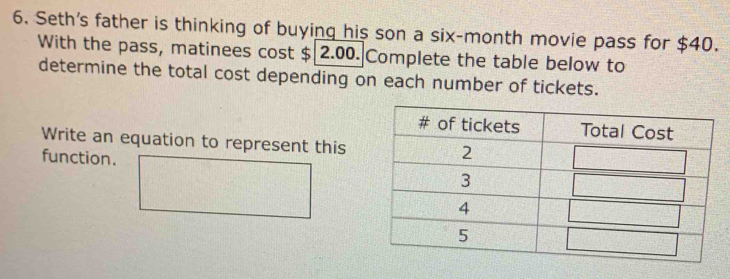 Seth's father is thinking of buying his son a six-month movie pass for $40. 
With the pass, matinees cost $ 2.00. Complete the table below to 
determine the total cost depending on each number of tickets. 
Write an equation to represent this 
function.