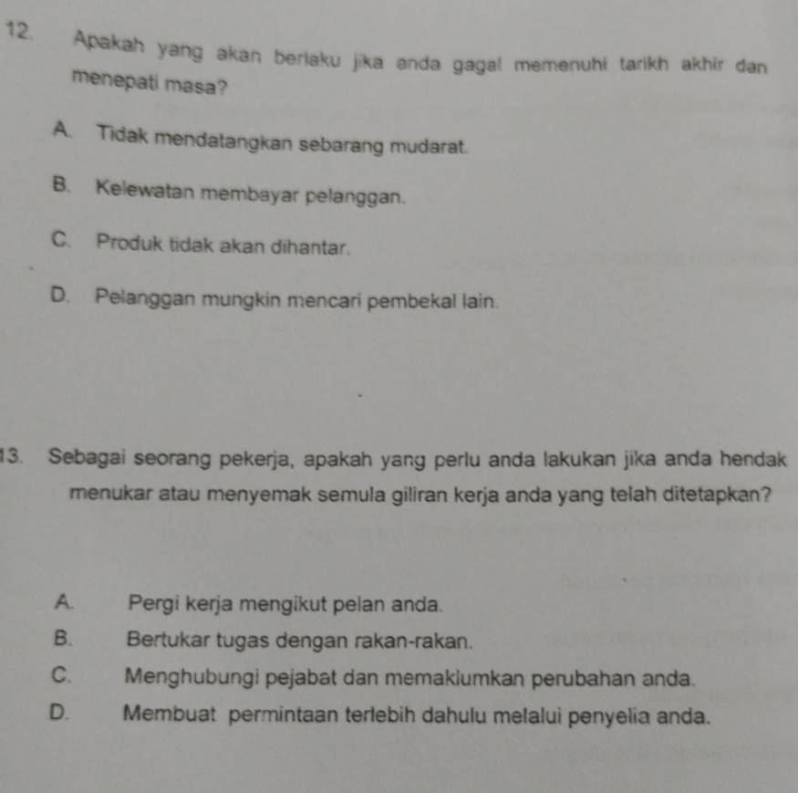 Apakah yang akan berlaku jika anda gagal memenuhi tarikh akhir dan
menepati masa?
A. Tidak mendatangkan sebarang mudarat.
B. Kelewatan membayar pelanggan.
C. Produk tidak akan dihantar.
D. Pelanggan mungkin mencari pembekal lain.
13. Sebagai seorang pekerja, apakah yang perlu anda lakukan jika anda hendak
menukar atau menyemak semula giliran kerja anda yang telah ditetapkan?
A. Pergi kerja mengikut pelan anda.
B. Bertukar tugas dengan rakan-rakan.
C. Menghubungi pejabat dan memaklumkan perubahan anda.
D. Membuat permintaan terlebih dahulu melalui penyelia anda.