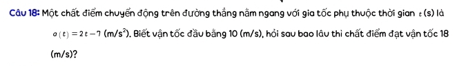 Một chất điểm chuyển động trên đường thắng nằm ngang với gia tốc phụ thuộc thời gian : (s) là
a(t)=2t-7(m/s^2) 0. Biết vận tốc đầu bằng 10 (m/s), hỏi sau bao lâu thi chất điểm đạt vận tốc 18
(m/s)?