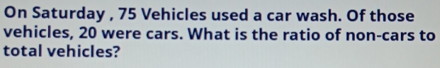 On Saturday , 75 Vehicles used a car wash. Of those 
vehicles, 20 were cars. What is the ratio of non-cars to 
total vehicles?