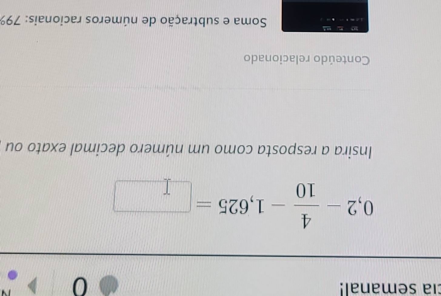 cía semanal!

0,2- 4/10 -1,625=□
Insira a resposta como um número decimal exato ou 
Conteúdo relacionado 
Soma e subtração de números racionais: 79%