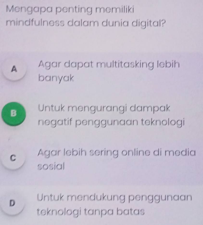 Mengapa penting memiliki
mindfulness dalam dunia digital?
A Agar dapat multitasking lebih
banyak
B Untuk mengurangi dampak
negatif penggunaan teknologi
c Agar lebih sering online di media
sosial
D
Untuk mendukung penggunaan
teknologi tanpa batas