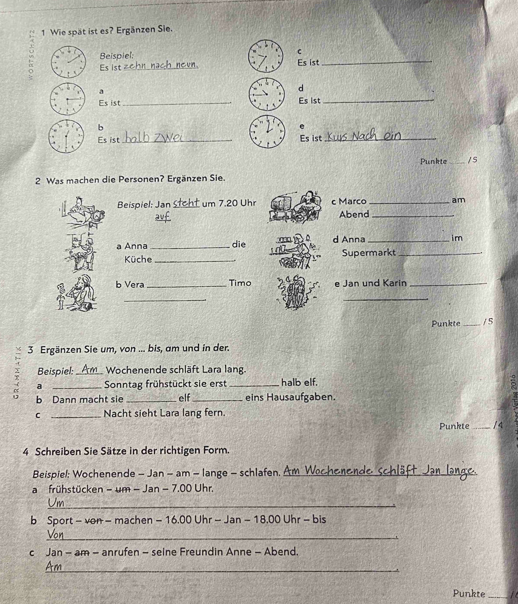 Wie spät ist es? Ergänzen Sie. 
un 
Beispiel: 
C 
Es ist _Es ist_ 
a 
d 
Es ist _Es ist 
_ 
b 
e 
Es ist _Es ist_ 
Punkte _/s 
2 Was machen die Personen? Ergänzen Sie. 
Beispiel: Jan um 7.20 Uhr c Marco _am 
Abend_ 
d Anna _im 
a Anna_ die 
Küche _Supermarkt_ 
b Vera_ Timo e Jan und Karin_ 
_ 
_ 
Punkte_ / S 
3 Ergänzen Sie um, von ... bis, am und in der. 
Beispiel: _ Wochenende schläft Lara lang. 
: a_ 
Sonntag frühstückt sie erst _halb elf. 
b Dann macht sie _elf _eins Hausaufgaben. 
C _Nacht sieht Lara lang fern. 
Punkte _/4 
4 Schreiben Sie Sätze in der richtigen Form. 
Beispiel: Wochenende - Jan - am - lange - schlafen. _ 
a frühstücken - um - Jan - 7.00 Uhr. 
_ 
b Sport - von - machen - 16.00 Uhr - Jan - 18,00 Uhr - bis 
_ 
c Jan - am - anrufen - seine Freundin Anne - Abend. 
_ 
Punkte _