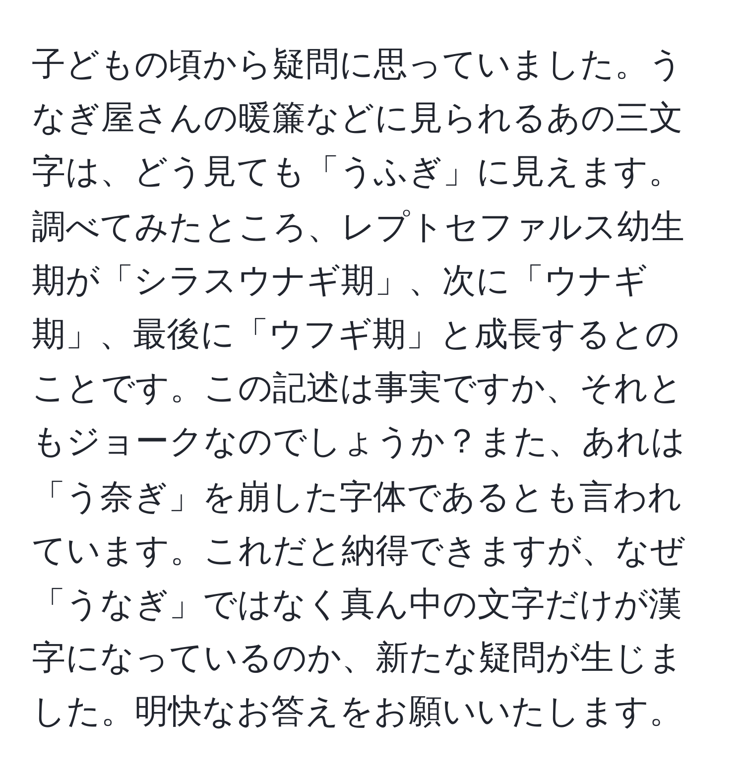 子どもの頃から疑問に思っていました。うなぎ屋さんの暖簾などに見られるあの三文字は、どう見ても「うふぎ」に見えます。調べてみたところ、レプトセファルス幼生期が「シラスウナギ期」、次に「ウナギ期」、最後に「ウフギ期」と成長するとのことです。この記述は事実ですか、それともジョークなのでしょうか？また、あれは「う奈ぎ」を崩した字体であるとも言われています。これだと納得できますが、なぜ「うなぎ」ではなく真ん中の文字だけが漢字になっているのか、新たな疑問が生じました。明快なお答えをお願いいたします。