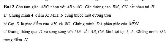 Cho tam giác ABC nhọn với AB>AC. Các đường cao BM , CN cắt nhau tại H. 
a/ Chứng minh 4 điểm A; M; H; N cùng thuộc một đường tròn 
b/ Gọi D là giao điểm của AH và BC. Chứng minh DA phân giác của widehat MDN
c/ Đường thẳng qua D và song song với MN cắt AB, CN lần lượt tại J, J. Chứng minh D 1à 
trung điểm IJ