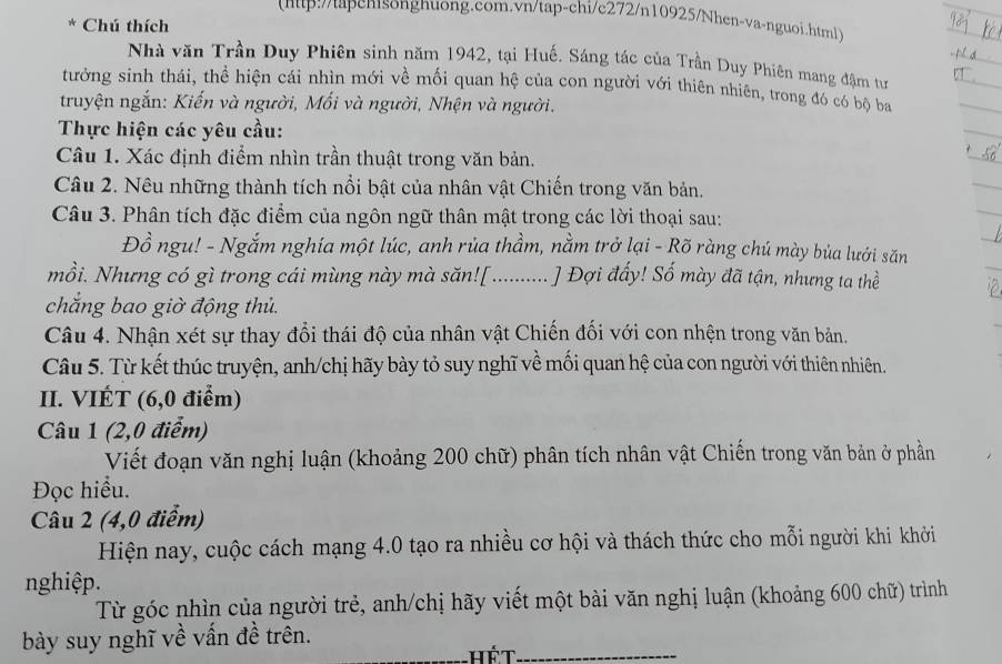 (http://tapcnisongnuong.com.vn/tap-chi/c272/n10925/Nhen-va-nguoi.html
* Chú thích
Nhà văn Trần Duy Phiên sinh năm 1942, tại Huế. Sáng tác của Trần Duy Phiên mang đậm tư
tưởng sinh thái, thể hiện cái nhìn mới về mối quan hệ của con người với thiên nhiên, trong đó có bộ ba
truyện ngắn: Kiến và người, Mối và người, Nhện và người.
Thực hiện các yêu cầu:
Câu 1. Xác định điểm nhìn trần thuật trong văn bản.
Câu 2. Nêu những thành tích nổi bật của nhân vật Chiến trong văn bản.
Câu 3. Phân tích đặc điểm của ngôn ngữ thân mật trong các lời thoại sau:
Đồ ngu! - Ngắm nghía một lúc, anh rủa thầm, nằm trở lại - Rõ ràng chú mày bủa lưới săn
mồi. Nhưng có gì trong cái mùng này mà săn[ ..........  J  Đợi đấy! Số mày đã tận, nhưng ta thề
chẳng bao giờ động thủ.
Câu 4. Nhận xét sự thay đổi thái độ của nhân vật Chiến đối với con nhện trong văn bản.
Câu 5. Từ kết thúc truyện, anh/chị hãy bày tỏ suy nghĩ về mối quan hệ của con người với thiên nhiên.
II. VIÉT (6,0 điểm)
Câu 1 (2,0 điểm)
Viết đoạn văn nghị luận (khoảng 200 chữ) phân tích nhân vật Chiến trong văn bản ở phần
Đọc hiểu.
Câu 2 (4,0 điểm)
Hiện nay, cuộc cách mạng 4.0 tạo ra nhiều cơ hội và thách thức cho mỗi người khi khởi
nghiệp.
Từ góc nhìn của người trẻ, anh/chị hãy viết một bài văn nghị luận (khoảng 600 chữ) trình
_
bày suy nghĩ về vấn đề trên.