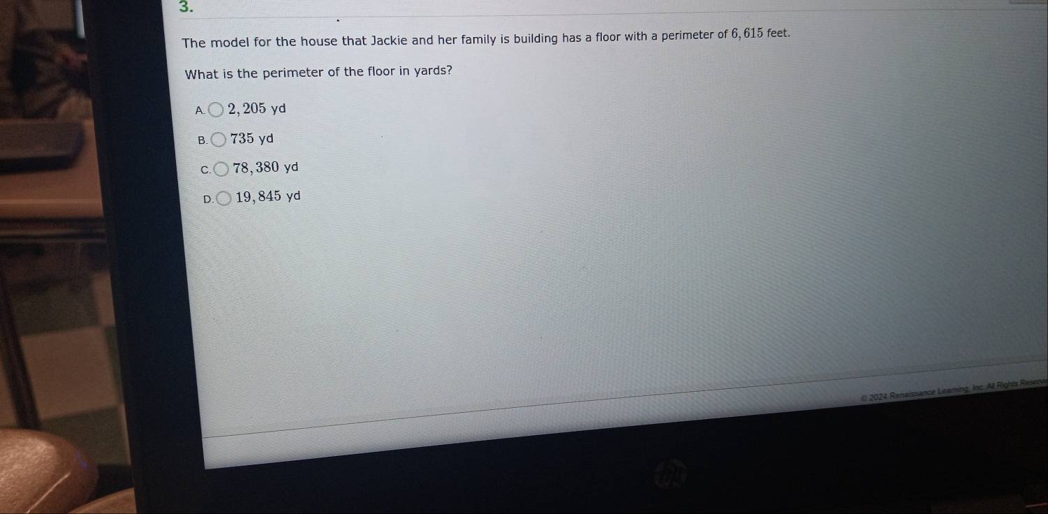 The model for the house that Jackie and her family is building has a floor with a perimeter of 6, 615 feet.
What is the perimeter of the floor in yards?
A 2, 205 yd
735 yd
78,380 yd
19, 845 yd
2024 Renaissance Leaming, Ioc. All Rights Resen