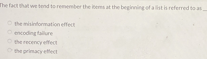 The fact that we tend to remember the items at the beginning of a list is referred to as
_
the misinformation effect
encoding failure
the recency effect
the primacy effect