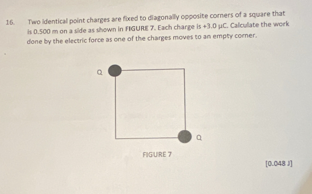 Two identical point charges are fixed to diagonally opposite corners of a square that 
is 0.500 m on a side as shown in FIGURE 7. Each charge is +3.0 μC. Calculate the work 
done by the electric force as one of the charges moves to an empty corner. 
FIGURE 7 
[ 0.048 J]