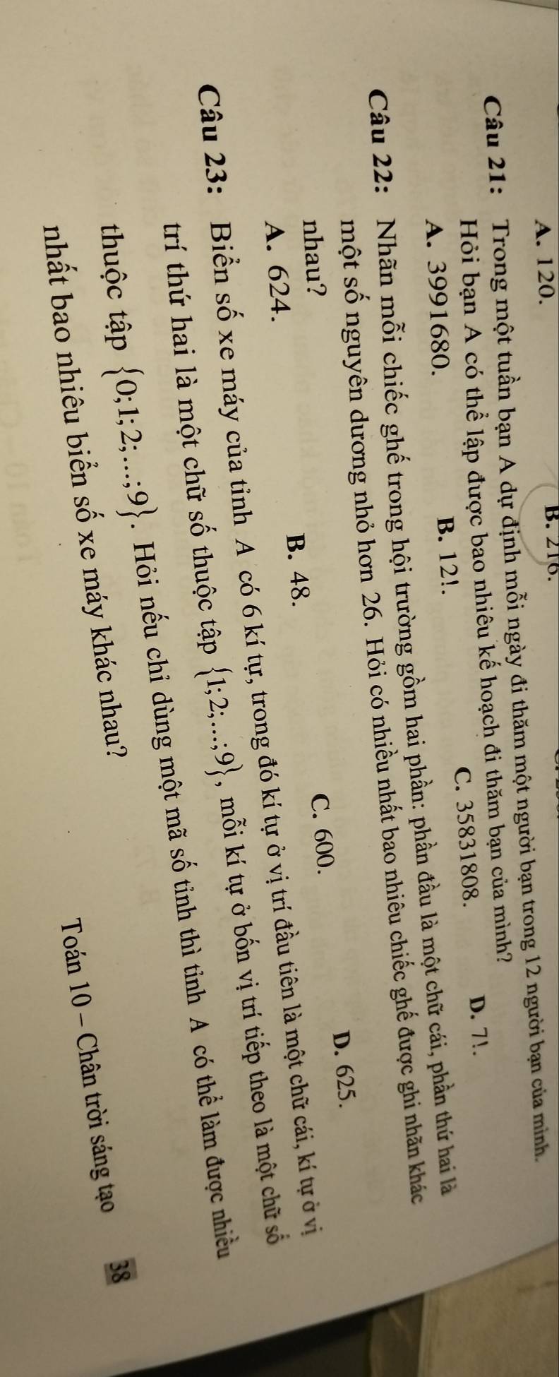 A. 120. B. 216.
Câu 21: Trong một tuần bạn A dự định mỗi ngày đi thăm một người bạn trong 12 người bạn của minh
Hỏi bạn A có thể lập được bao nhiêu kế hoạch đi thăm bạn của mình?
A. 3991680. B. 12!. C. 35831808.
D. 7!.
Câu 22: Nhãn mỗi chiếc ghế trong hội trường gồm hai phần: phần đầu là một chữ cái, phần thứ hai là
một số nguyên dương nhỏ hơn 26. Hỏi có nhiều nhất bao nhiêu chiếc ghế được ghi nhãn khác
D. 625.
nhau?
A. 624. B. 48. C. 600.
Câu 23: Biển số xe máy của tỉnh A có 6 kí tự, trong đó kí tự ở vị trí đầu tiên là một chữ cái, kí tự ở vị
trí thứ hai là một chữ số thuộc tập  1;2;...;9 , mỗi kí tự ở bốn vị trí tiếp theo là một chữ số
thuộc tập  0;1;2;...;9.Hỏi nếu chỉ dùng một mã số tỉnh thì tỉnh A có thể làm được nhiều
Toán 10 - Chân trời sáng tạo 38
nhất bao nhiêu biển số xe máy khác nhau?