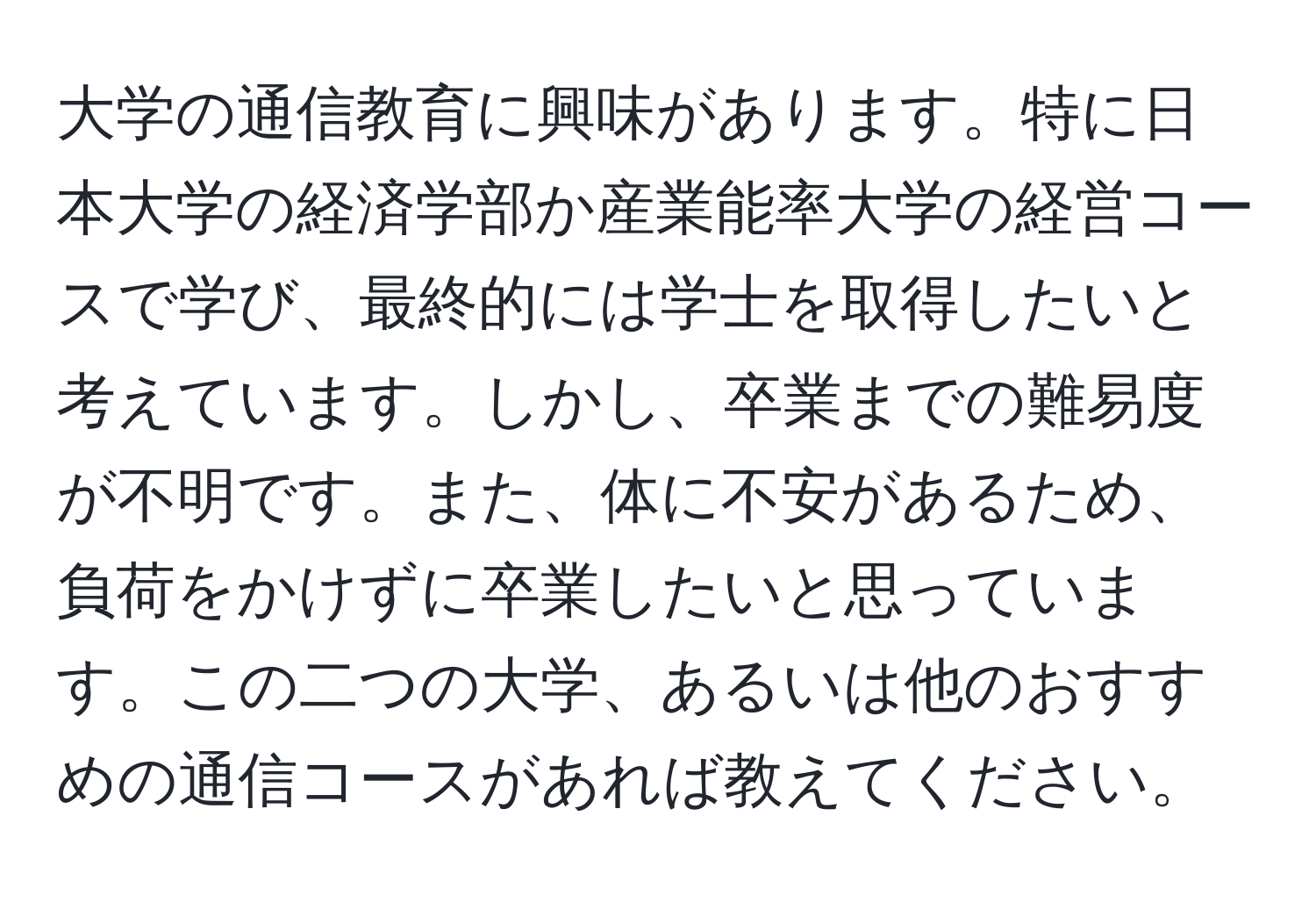 大学の通信教育に興味があります。特に日本大学の経済学部か産業能率大学の経営コースで学び、最終的には学士を取得したいと考えています。しかし、卒業までの難易度が不明です。また、体に不安があるため、負荷をかけずに卒業したいと思っています。この二つの大学、あるいは他のおすすめの通信コースがあれば教えてください。