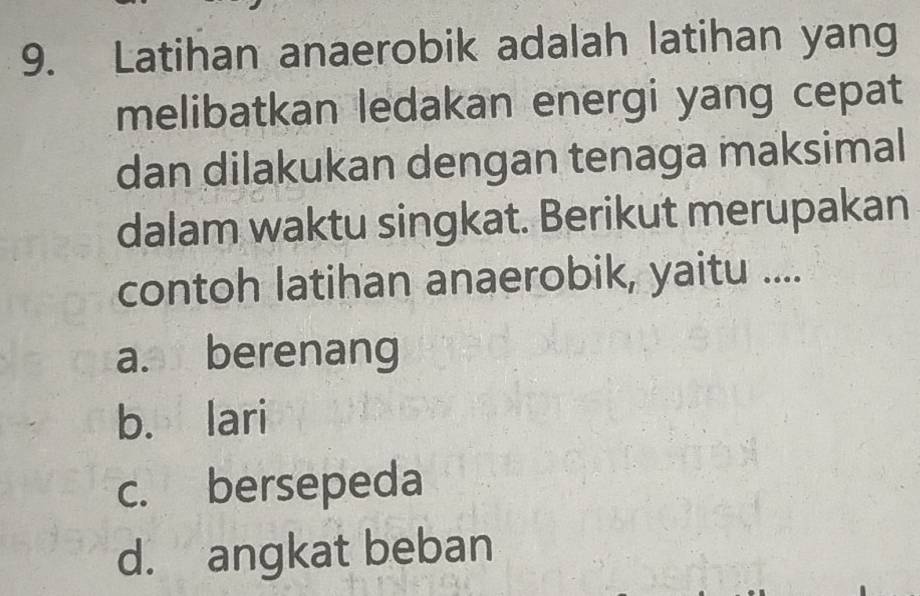 Latihan anaerobik adalah latihan yang
melibatkan ledakan energi yang cepat
dan dilakukan dengan tenaga maksimal
dalam waktu singkat. Berikut merupakan
contoh latihan anaerobik, yaitu ....
a. berenang
b. lari
c. bersepeda
d. angkat beban