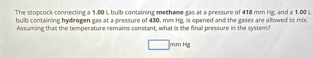 The stopcock connecting a 1.00 L bulb containing methane gas at a pressure of 418 mm Hg, and a 1.00 L
bulb containing hydrogen gas at a pressure of 430. mm Hg, is opened and the gases are allowed to mix. 
Assuming that the temperature remains constant, what is the final pressure in the system?
□ mmHg