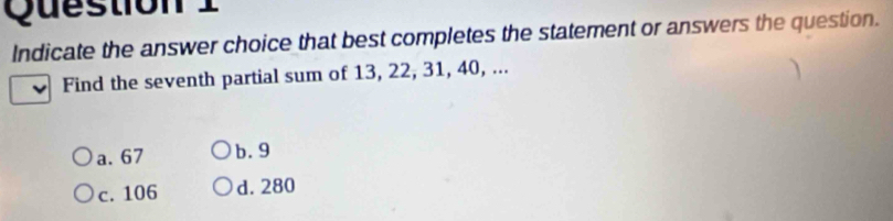 Indicate the answer choice that best completes the statement or answers the question.
Find the seventh partial sum of 13, 22, 31, 40, ...
a. 67 b. 9
c. 106 d. 280