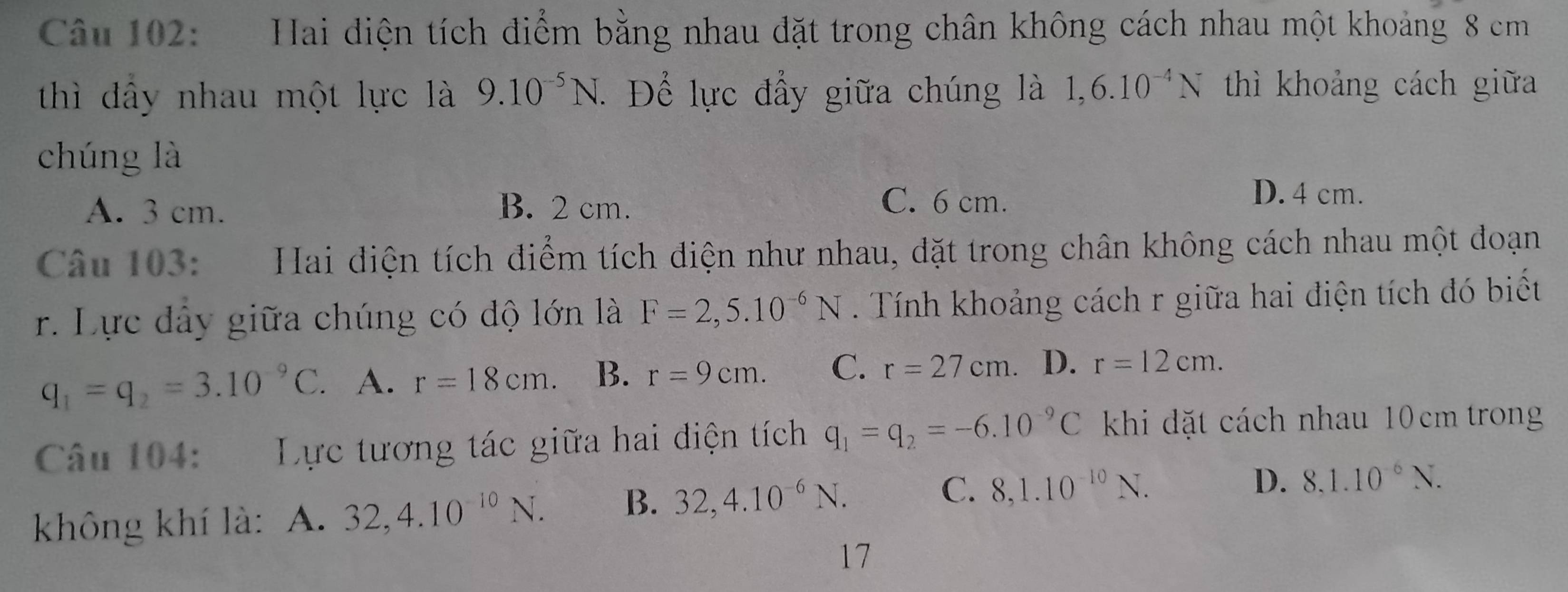 ] Hai điện tích điểm bằng nhau đặt trong chân không cách nhau một khoảng 8 cm
thì đầy nhau một lực là 9.10^(-5)N. . Để lực đầy giữa chúng là 1,6.10^(-4)N thì khoảng cách giữa
chúng là
A. 3 cm. B. 2 cm.
C. 6 cm.
D. 4 cm.
Câu 103: Hai điện tích điểm tích điện như nhau, đặt trong chân không cách nhau một đoạn
r. Lực đây giữa chúng có độ lớn là F=2,5.10^(-6)N. Tính khoảng cách r giữa hai điện tích đó biết
q_1=q_2=3.10^(-9)C. . A. r=18cm. B. r=9cm. C. r=27cm. D. r=12cm. 
Câu 104: Lực tương tác giữa hai điện tích q_1=q_2=-6.10^(-9)C khi dặt cách nhau 10 cm trong
không khí là: A. 32,4.10^(-10)N. B. 32, 4.10^(-6)N.
C. 8,1.10^(-10)N. D. 8.1.10^(-6)N. 
17