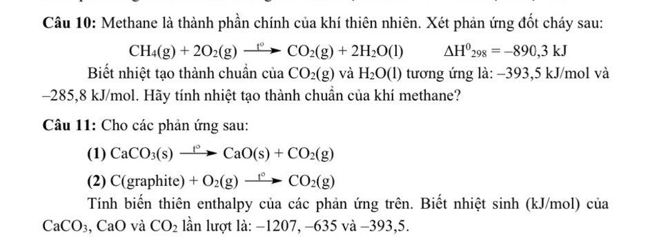 Methane là thành phần chính của khí thiên nhiên. Xét phản ứng đốt cháy sau:
CH_4(g)+2O_2(g)xrightarrow f°CO_2(g)+2H_2O(l) △ H^0_298=-890,3kJ
Biết nhiệt tạo thành chuẩn cuaCO_2(g) và H_2O(l) tương ứng là: −393,5 kJ/mol và
-285,8 kJ/mol. Hãy tính nhiệt tạo thành chuần của khí methane? 
Câu 11: Cho các phản ứng sau: 
(1) CaCO_3(s)xrightarrow f°CaO(s)+CO_2(g)
(2) C(graphite)+O_2(g)xrightarrow t°CO_2(g)
Tính biến thiên enthalpy của các phản ứng trên. Biết nhiệt sinh (kJ/mol) của
CaCO_3, CaO và CO_2 lần lượt là: −1207, −635 và −3 93, 5