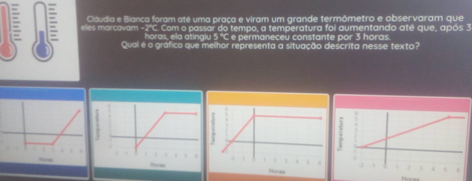 Cláudia e Bianca foram até uma praça e viram um grande termômetro e observaram que 
eles marcavam - 7=0 Com o passar do tempo, a temperatura foi aumentando até que, após 3
horas, ela atinglu 5°C e permaneceu constante por 3 horas. 
Qual é o gráfico que melhor representa a situação descrita nesse texto? 

Pores Horas 
Horas