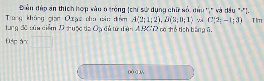 Điền đáp án thích hợp vào ô trống (chỉ sử dụng chữ số, dấu '','' và dấu ''-''). 
Trong không gian Oxyz cho các điểm A(2;1;2), B(3;0;1) và C(2;-1;3). Tim 
tung độ của điểm D thuộc tia Oy đễ tứ diện ABCD có thể tích bằng 5. 
Đáp án: 
Bỏ QUA