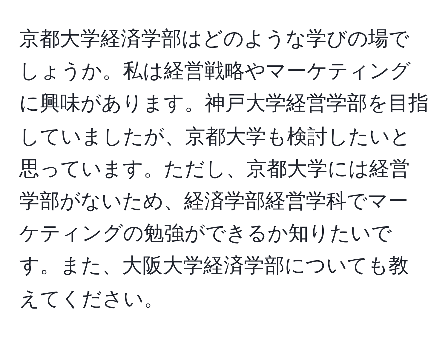 京都大学経済学部はどのような学びの場でしょうか。私は経営戦略やマーケティングに興味があります。神戸大学経営学部を目指していましたが、京都大学も検討したいと思っています。ただし、京都大学には経営学部がないため、経済学部経営学科でマーケティングの勉強ができるか知りたいです。また、大阪大学経済学部についても教えてください。