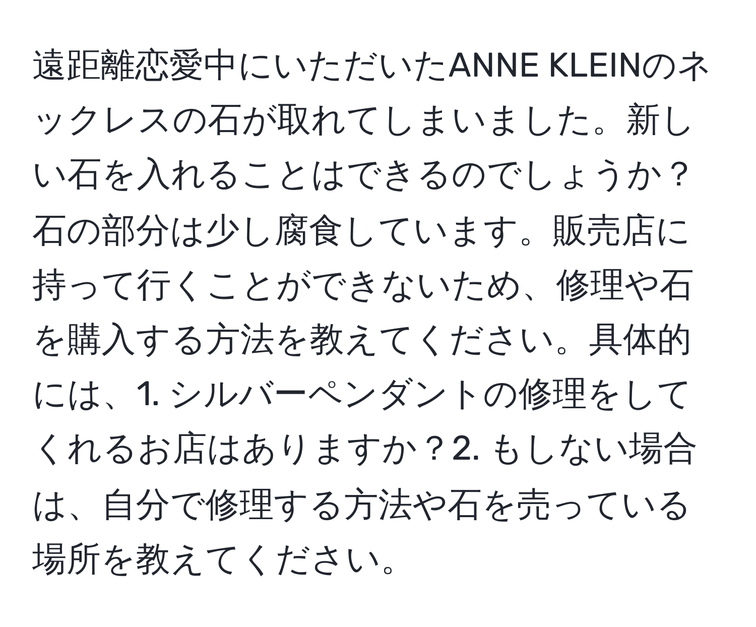 遠距離恋愛中にいただいたANNE KLEINのネックレスの石が取れてしまいました。新しい石を入れることはできるのでしょうか？石の部分は少し腐食しています。販売店に持って行くことができないため、修理や石を購入する方法を教えてください。具体的には、1. シルバーペンダントの修理をしてくれるお店はありますか？2. もしない場合は、自分で修理する方法や石を売っている場所を教えてください。