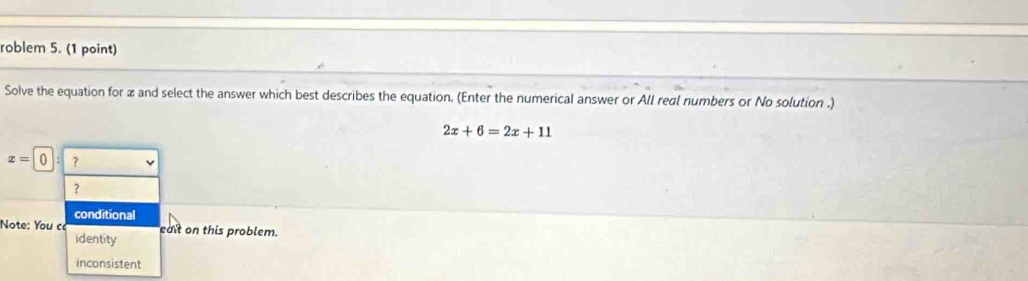 roblem 5. (1 point)
Solve the equation for x and select the answer which best describes the equation. (Enter the numerical answer or All real numbers or No solution .)
2x+6=2x+11
z=0:? 
？
conditional
Note: You ce edit on this problem.
identity
inconsistent