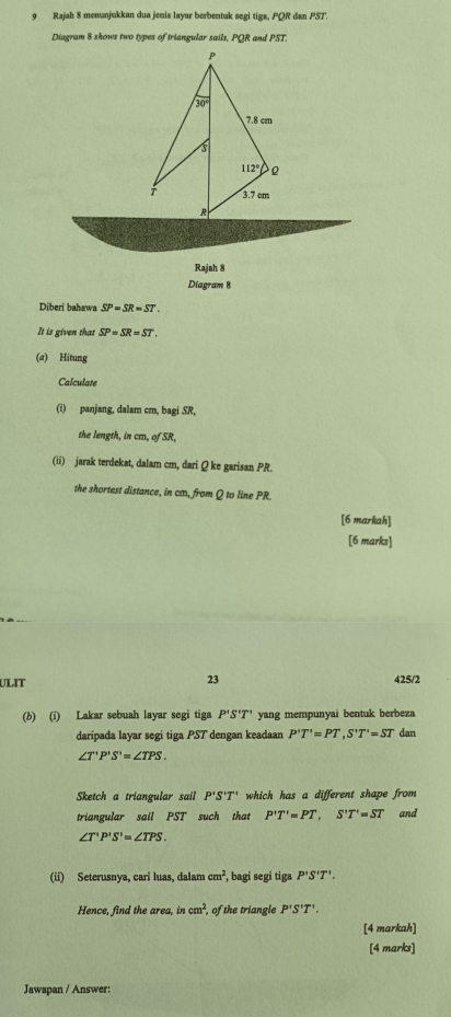 Rajah 8 menunjukkan dua jenis layar berbentak segi tiga, PQR dan PST.
Diagram 8 shows two types of triangular sails, PQR and PST.
Rajah 8
Diagram 8
Diberi bahawa SP=SR=ST.
It is given that SP=SR=ST.
(a) Hitung
Calculate
(i) panjang, dalam cm, bagi SR,
the length, in cm, of SR,
(ii) jarak terdekat, dalam cm, dari Q ke garisan PR.
the shortest distance, in cm, from Q to line PR.
[6 markah]
[6 marks]
23
ULIT 425/2
(b) (i) Lakar sebuah layar segi tiga P'S'T' yang mempunyai bentuk berbeza
daripada layar segi tiga PST dengan keadaan P'T'=PT,S'T'=ST dan
∠ T'P'S'=∠ TPS.
Sketch a triangular sail P'S'T' which has a different shape from
triangular sail PST such that P'T'=PT,S'T'=ST and
∠ T'P'S'=∠ TPS.
(ii) Seterusnya, cari luas, dalam cm^2 , bagi segi tiga P'S'T'.
Hence, find the area, in cm^2 , of the triangle P'S'T'.
[4 markah]
[4 marks]
Jawapan / Answer: