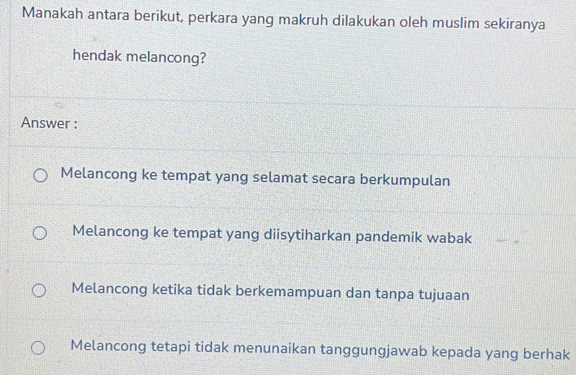 Manakah antara berikut, perkara yang makruh dilakukan oleh muslim sekiranya
hendak melancong?
Answer :
Melancong ke tempat yang selamat secara berkumpulan
Melancong ke tempat yang diisytiharkan pandemik wabak
Melancong ketika tidak berkemampuan dan tanpa tujuaan
Melancong tetapi tidak menunaikan tanggungjawab kepada yang berhak