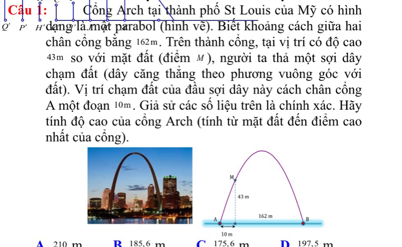 Cổng Arch tại thành phố St Louis của Mỹ có hình
o' P' # dạng là một parabol (hình vẽ). Biết khoảng cách giữa hai
chân cổng bằng 162m. Trên thành cồng, tại vị trí có độ cao
43m so với mặt đất (điểm M), người ta thả một sợi dây
chạm đất (dây căng thăng theo phương vuông góc với
đất). Vị trí chạm đất của đầu sợi dây này cách chân công
A một đoạn 10m. Giả sử các số liệu trên là chính xác. Hãy
tính độ cao của cổng Arch (tính từ mặt đất đến điểm cao
nhất của cồng).
A 210 m R 185,6 m C 175,6 m D 197.5 m