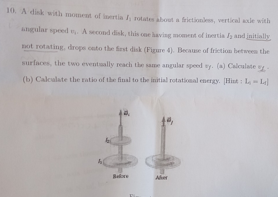 A disk with moment of inertia I_1 rotates about a frictionless, vertical axle with
angular speed upsilon _i. A second disk, this one having moment of inertia I_2 and initially
not rotating, drops onto the first disk (Figure 4). Because of friction between the
surfaces, the two eventually reach the same angular speed vf. (a) Calculate v£ .
(b) Calculate the ratio of the final to the initial rotational energy. [Hint : L_i=L_f]