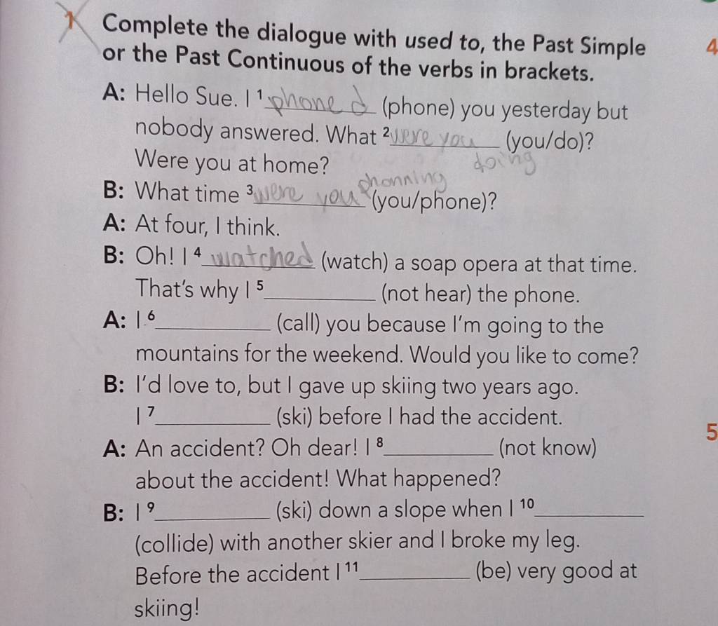 Complete the dialogue with used to, the Past Simple 4 
or the Past Continuous of the verbs in brackets. 
A: Hello Sue. |1 
_(phone) you yesterday but 
nobody answered. What ?_ (you/do)? 
Were you at home? 
B: What time ³_ 
(you/phone)? 
A: At four, I think. 
B: Oh! 14_ (watch) a soap opera at that time. 
That's why |^5 _ (not hear) the phone. 
A: |frac  _ (call) you because I'm going to the 
mountains for the weekend. Would you like to come? 
B: I'd love to, but I gave up skiing two years ago.
|^7 _ (ski) before I had the accident. 
5 
A: An accident? Oh dear! |^8 _ (not know) 
about the accident! What happened? 
B: |^9 _ (ski) down a slope when |^10 _ 
(collide) with another skier and I broke my leg. 
Before the accident |11 _ (be) very good at 
skiing!