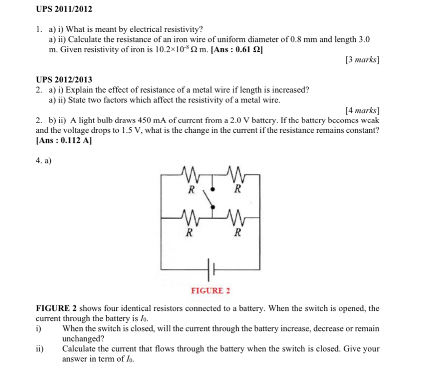 UPS 2011/2012 
1. a) i) What is meant by electrical resistivity? 
a) ii) Calculate the resistance of an iron wire of uniform diameter of 0.8 mm and length 3.0
m. Given resistivity of iron is 10.2* 10^(-8)Omega m. . [Ans : 0.61 Ω ] 
[3 marks] 
UPS 2012/2013 
2. a) i) Explain the effect of resistance of a metal wire if length is increased? 
a) ii) State two factors which affect the resistivity of a metal wire. 
[4 marks] 
2. b) ii) A light bulb draws 450 mA of current from a 2.0 V battery. If the battery bccomes weak 
and the voltage drops to 1.5 V, what is the change in the current if the resistance remains constant? 
[Ans : 0.112 A] 
4. a) 
FIGURE 2 shows four identical resistors connected to a battery. When the switch is opened, the 
current through the battery is f. 
i) When the switch is closed, will the current through the battery increase, decrease or remain 
unchanged? 
ii) Calculate the current that flows through the battery when the switch is closed. Give your 
answer in term of I.