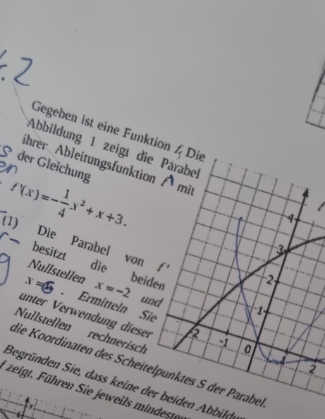 Gegeben ist eine Funktion / Die 
Abbildung 1 zeigt die Párabe 
hrer Ableitungsfunktion A mit 
der Gleichung
f'(x)=- 1/4 x^2+x+3. 
(1)
1
Die Parabel von f'
besitzt die beiden
2
Nullstellen x=-2 und
x=. Ermitteln Sie
-1
unter Verwendung dieser 
Nullstellen rechnerisch
-1 0
die Koordinaten des Scheitelpünktes S der Parabel 
2 
Begründen Sie, dass keine der beiden bbilde 
* zeigt. Führen Sie jeweils mindeste 
Ly