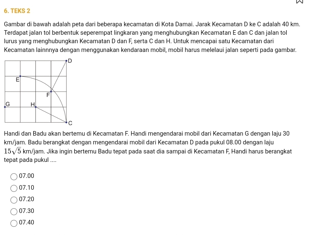 TEKS 2
Gambar di bawah adalah peta dari beberapa kecamatan di Kota Damai. Jarak Kecamatan D ke C adalah 40 km.
Terdapat jalan tol berbentuk seperempat lingkaran yang menghubungkan Kecamatan E dan C dan jalan tol
lurus yang menghubungkan Kecamatan D dan F, serta C dan H. Untuk mencapai satu Kecamatan dari
Kecamatan lainnnya dengan menggunakan kendaraan mobil, mobil harus melelaui jalan seperti pada gambar.
D
E
F
G H
C
Handi dan Badu akan bertemu di Kecamatan F. Handi mengendarai mobil dari Kecamatan G dengan Iaju 30
km/jam. Badu berangkat dengan mengendarai mobil dari Kecamatan D pada pukul 08.00 dengan laju
15sqrt(5)km/jam. Jika ingin bertemu Badu tepat pada saat dia sampai di Kecamatan F, Handi harus berangkat
tepat pada pukul ....
07.00
07.10
07.20
07.30
07.40